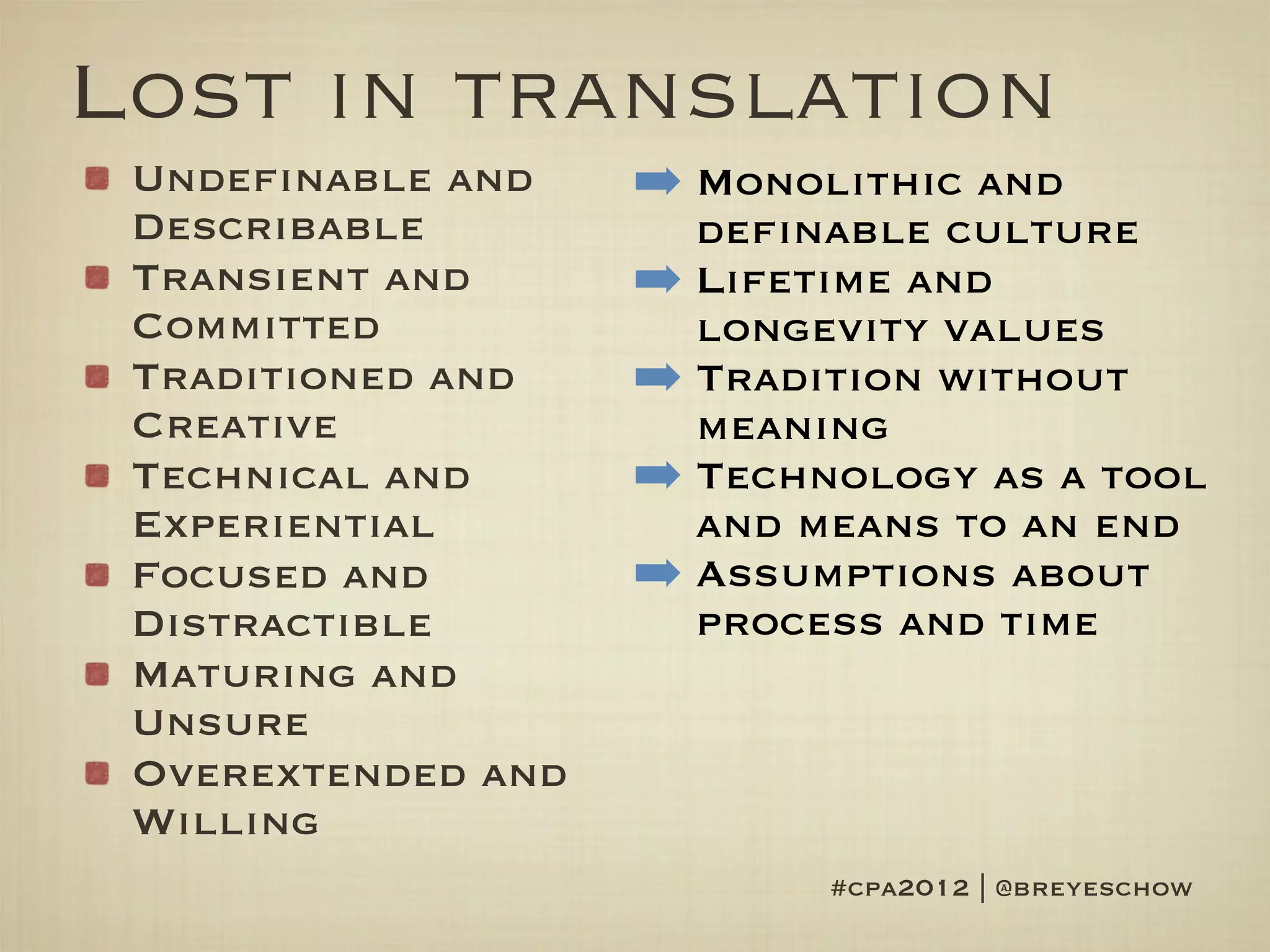 Lost in translation
 Undefinable and    ➡ Monolithic and
 Describable          definable culture
 Transient and      ➡ Lifetime and
 Committed            longevity values
 Traditioned and    ➡ Tradition without
 Creative             meaning
 Technical and      ➡ Technology as a tool
 Experiential         and means to an end
 Focused and        ➡ Assumptions about
 Distractible         process and time
 Maturing and
 Unsure
 Overextended and
 Willing
                           #cpa2012 | @breyeschow
 