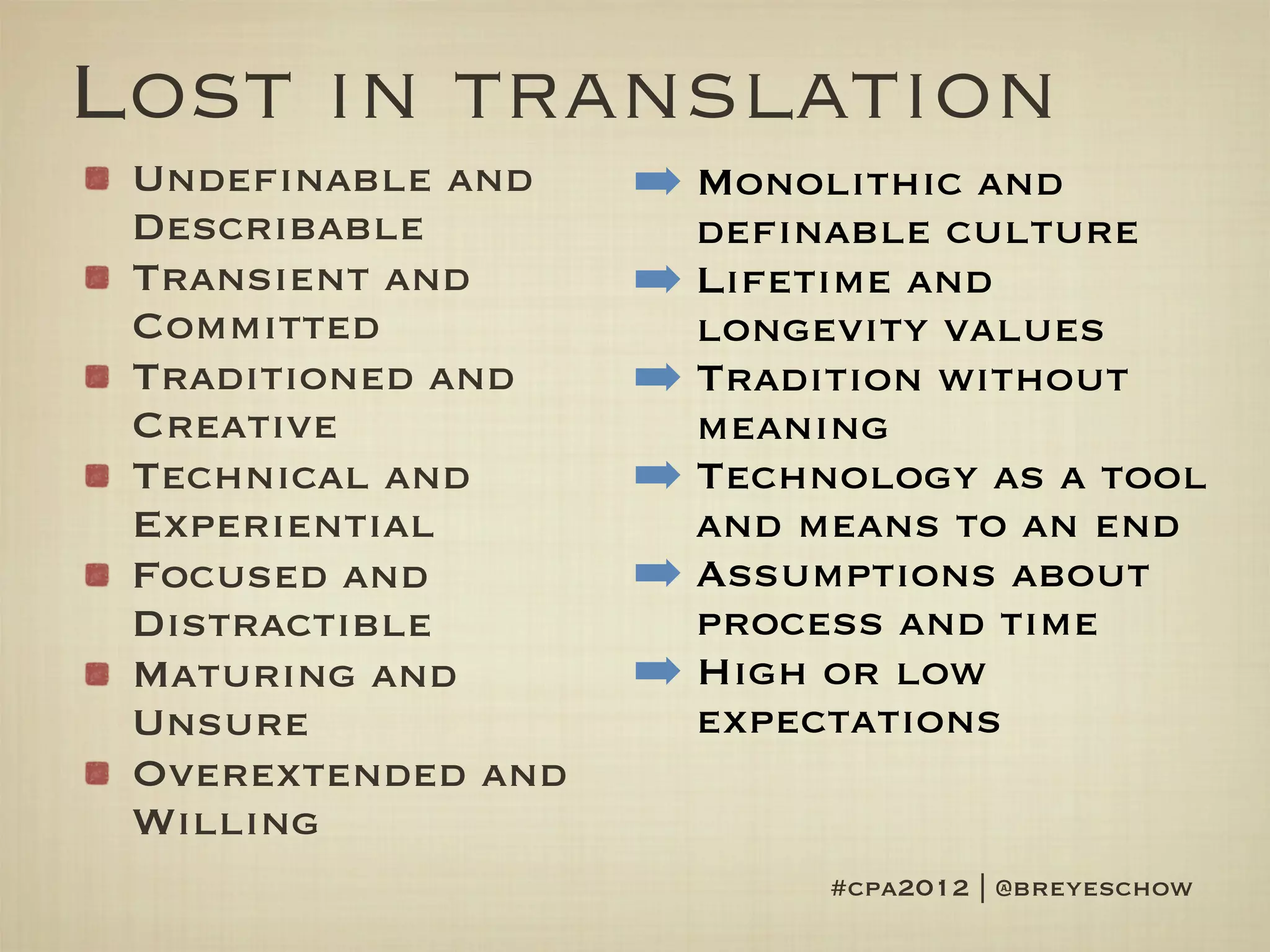 Lost in translation
 Undefinable and    ➡ Monolithic and
 Describable          definable culture
 Transient and      ➡ Lifetime and
 Committed            longevity values
 Traditioned and    ➡ Tradition without
 Creative             meaning
 Technical and      ➡ Technology as a tool
 Experiential         and means to an end
 Focused and        ➡ Assumptions about
 Distractible         process and time
 Maturing and       ➡ High or low
 Unsure               expectations
 Overextended and
 Willing
                           #cpa2012 | @breyeschow
 