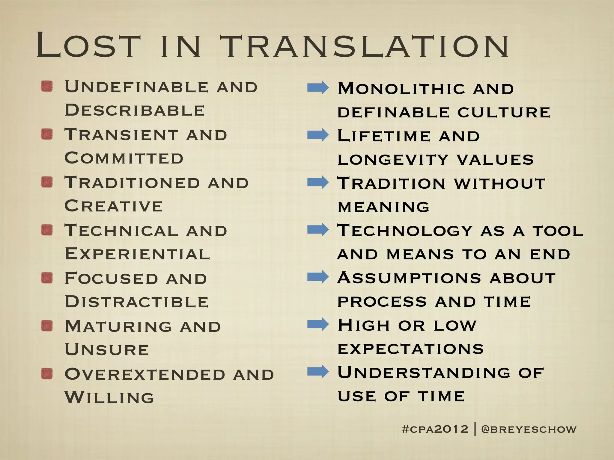 Lost in translation
 Undefinable and    ➡ Monolithic and
 Describable          definable culture
 Transient and      ➡ Lifetime and
 Committed            longevity values
 Traditioned and    ➡ Tradition without
 Creative             meaning
 Technical and      ➡ Technology as a tool
 Experiential         and means to an end
 Focused and        ➡ Assumptions about
 Distractible         process and time
 Maturing and       ➡ High or low
 Unsure               expectations
 Overextended and   ➡ Understanding of
 Willing              use of time
                           #cpa2012 | @breyeschow
 