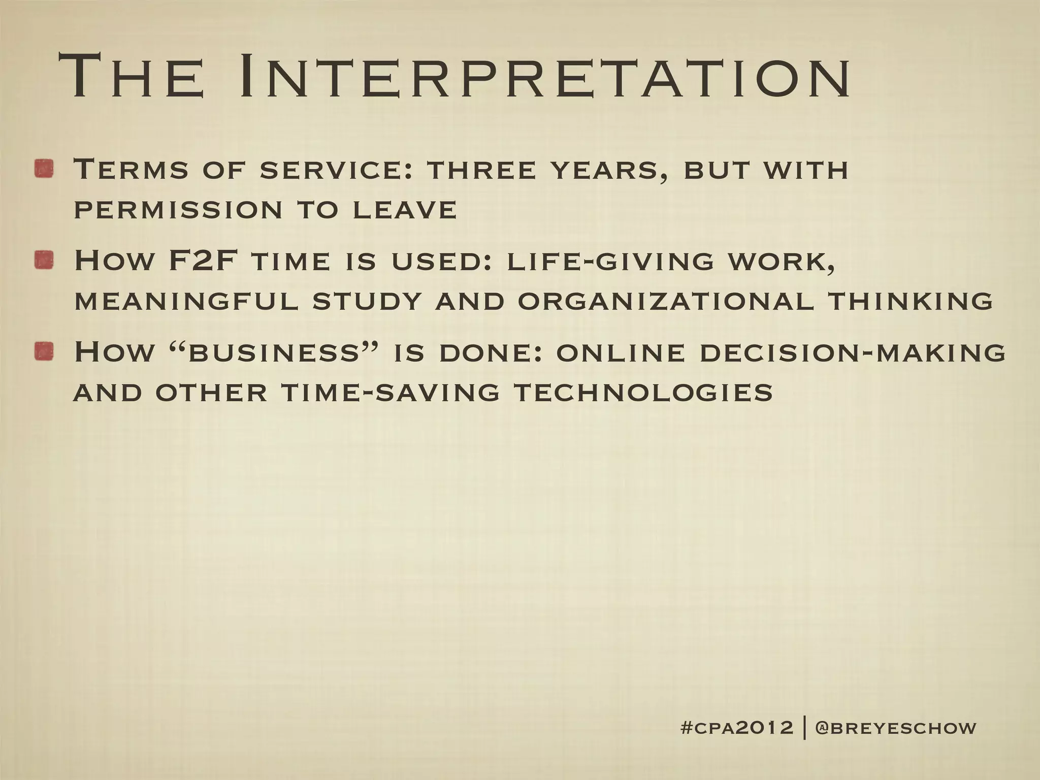 The Interpretation
Terms of service: three years, but with
permission to leave
How F2F time is used: life-giving work,
meaningful study and organizational thinking
How “business” is done: online decision-making
and other time-saving technologies




                             #cpa2012 | @breyeschow
 