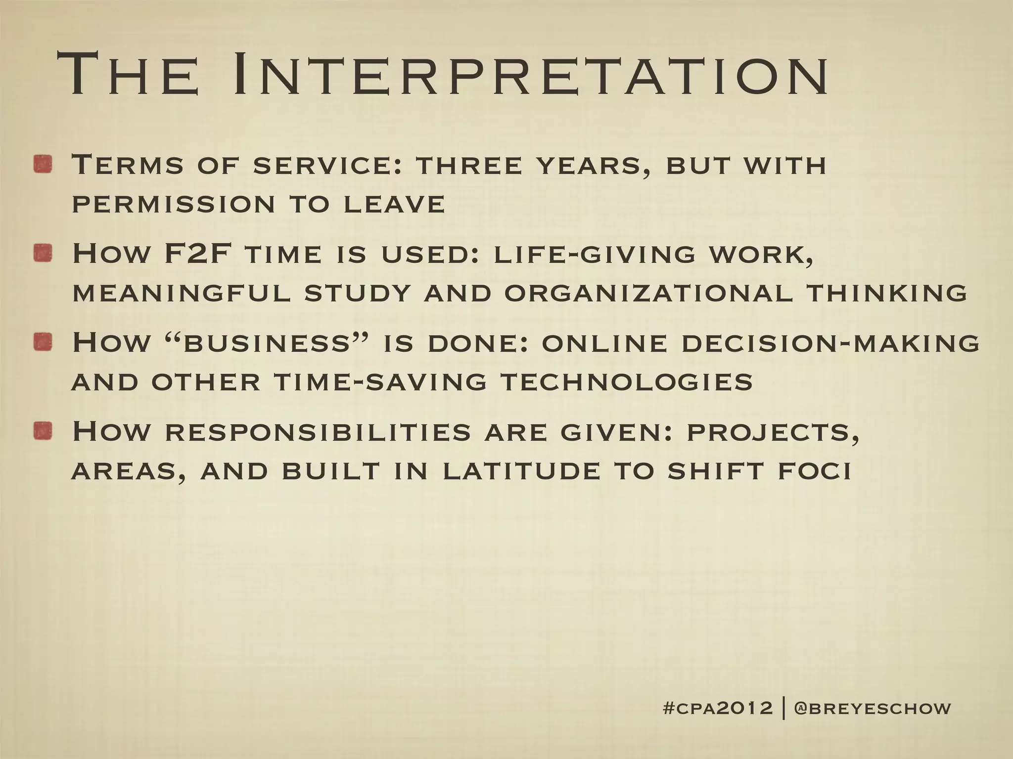 The Interpretation
Terms of service: three years, but with
permission to leave
How F2F time is used: life-giving work,
meaningful study and organizational thinking
How “business” is done: online decision-making
and other time-saving technologies
How responsibilities are given: projects,
areas, and built in latitude to shift foci




                             #cpa2012 | @breyeschow
 