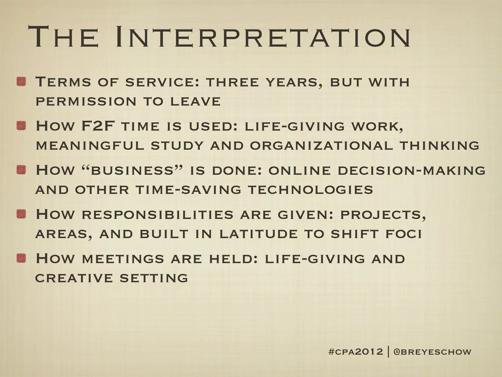 The Interpretation
Terms of service: three years, but with
permission to leave
How F2F time is used: life-giving work,
meaningful study and organizational thinking
How “business” is done: online decision-making
and other time-saving technologies
How responsibilities are given: projects,
areas, and built in latitude to shift foci
How meetings are held: life-giving and
creative setting


                             #cpa2012 | @breyeschow
 