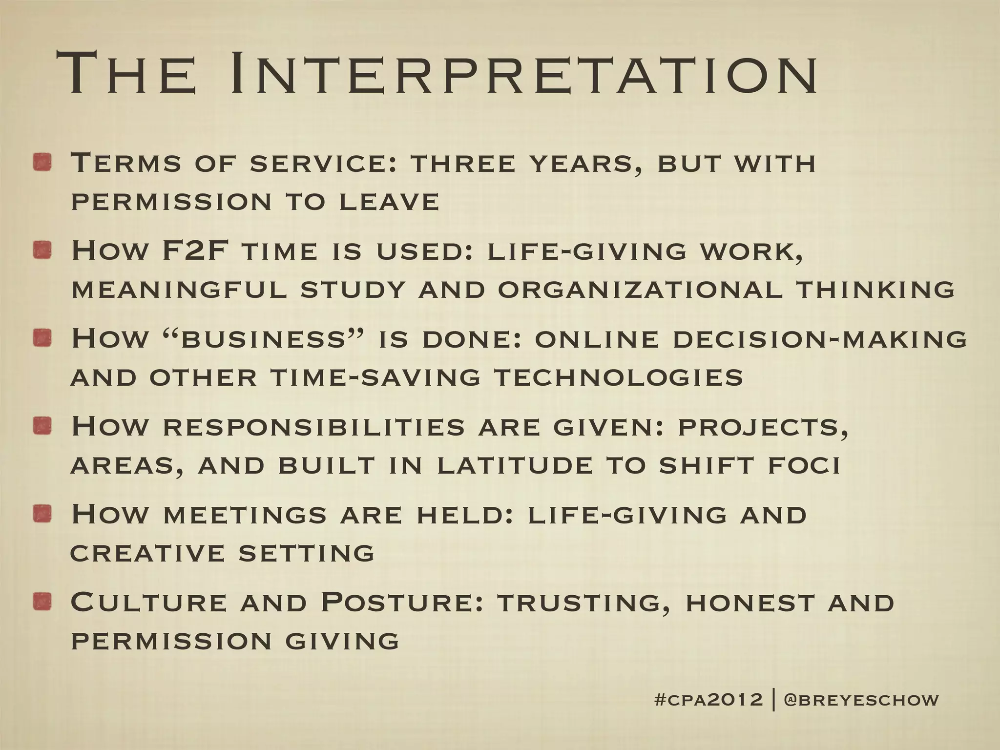 The Interpretation
Terms of service: three years, but with
permission to leave
How F2F time is used: life-giving work,
meaningful study and organizational thinking
How “business” is done: online decision-making
and other time-saving technologies
How responsibilities are given: projects,
areas, and built in latitude to shift foci
How meetings are held: life-giving and
creative setting
Culture and Posture: trusting, honest and
permission giving
                             #cpa2012 | @breyeschow
 
