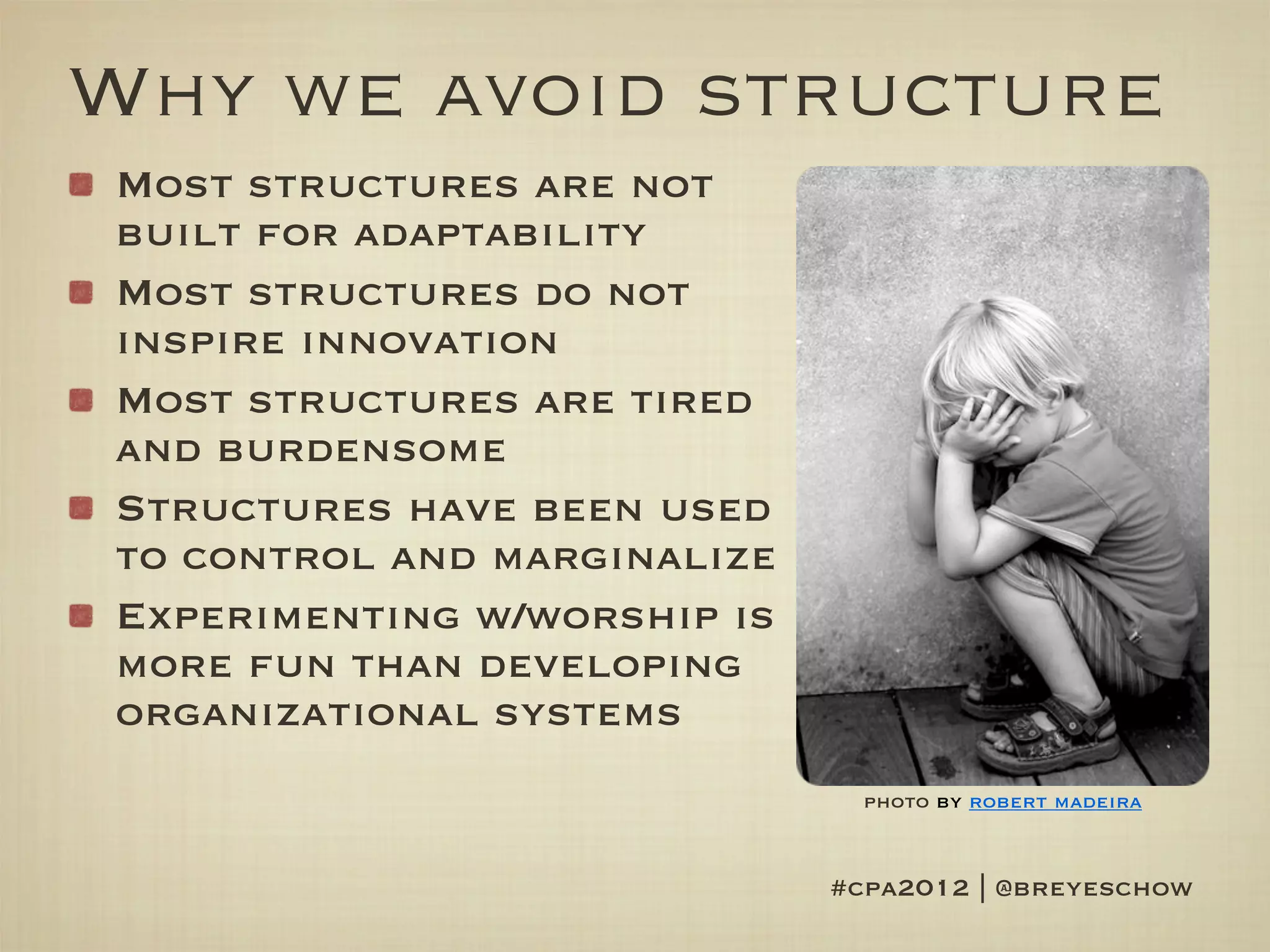 Why we avoid structure
Most structures are not
built for adaptability
Most structures do not
inspire innovation
Most structures are tired
and burdensome
Structures have been used
to control and marginalize
Experimenting w/worship is
more fun than developing
organizational systems
                               photo by robert madeira


                             #cpa2012 | @breyeschow
 