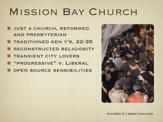Mission Bay Church
just a church, reformed
and presbyterian
traditioned gen y’s, 22-35
reconstructed religiosity
transient city lovers
“progressive” v. Liberal
open source sensibilities




                             #cpa2012 | @breyeschow
 