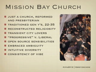 Mission Bay Church
just a church, reformed
and presbyterian
traditioned gen y’s, 22-35
reconstructed religiosity
transient city lovers
“progressive” v. Liberal
open source sensibilities
embraced ambiguity
intuitive diversity
consistency of vibe


                             #cpa2012 | @breyeschow
 