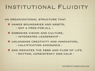 Institutional Fluidity
an organizational structure that
    names boundaries and assets,
      - not a free-for-all -
    embodies vision and culture,
      - integrated leadership -
    unleashes creativity and innovation,
      - calcification avoidance -
    and mediates the ebbs and flow of life.
      - rhythm, consistency and calm -


                               #cpa2012 | @breyeschow
 