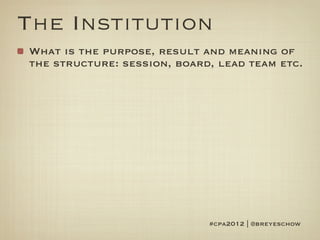 The Institution
What is the purpose, result and meaning of
the structure: session, board, lead team etc.




                             #cpa2012 | @breyeschow
 