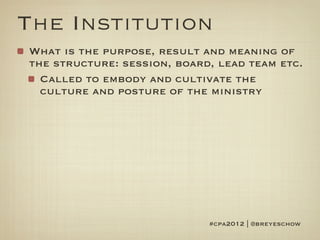 The Institution
What is the purpose, result and meaning of
the structure: session, board, lead team etc.
  Called to embody and cultivate the
  culture and posture of the ministry




                             #cpa2012 | @breyeschow
 