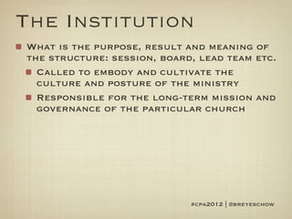 The Institution
What is the purpose, result and meaning of
the structure: session, board, lead team etc.
  Called to embody and cultivate the
  culture and posture of the ministry
  Responsible for the long-term mission and
  governance of the particular church




                             #cpa2012 | @breyeschow
 