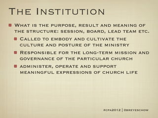 The Institution
What is the purpose, result and meaning of
the structure: session, board, lead team etc.
  Called to embody and cultivate the
  culture and posture of the ministry
  Responsible for the long-term mission and
  governance of the particular church
  administer, operate and support
  meaningful expressions of church life




                             #cpa2012 | @breyeschow
 