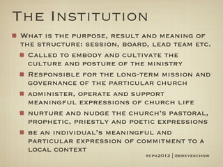 The Institution
What is the purpose, result and meaning of
the structure: session, board, lead team etc.
  Called to embody and cultivate the
  culture and posture of the ministry
  Responsible for the long-term mission and
  governance of the particular church
  administer, operate and support
  meaningful expressions of church life
  nurture and nudge the church’s pastoral,
  prophetic, priestly and poetic expressions
  be an individual’s meaningful and
  particular expression of commitment to a
  local context
                             #cpa2012 | @breyeschow
 