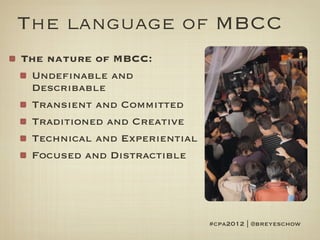 The language of MBCC
The nature of MBCC:
 Undefinable and
 Describable
 Transient and Committed
 Traditioned and Creative
 Technical and Experiential
 Focused and Distractible




                              #cpa2012 | @breyeschow
 