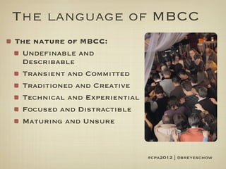 The language of MBCC
The nature of MBCC:
 Undefinable and
 Describable
 Transient and Committed
 Traditioned and Creative
 Technical and Experiential
 Focused and Distractible
 Maturing and Unsure



                              #cpa2012 | @breyeschow
 