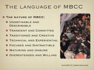 The language of MBCC
The nature of MBCC:
 Undefinable and
 Describable
 Transient and Committed
 Traditioned and Creative
 Technical and Experiential
 Focused and Distractible
 Maturing and Unsure
 Overextended and Willing

                              #cpa2012 | @breyeschow
 