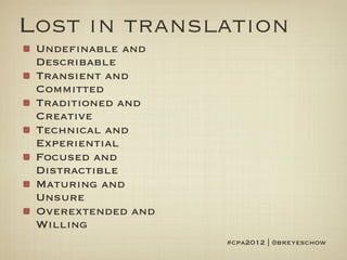 Lost in translation
 Undefinable and
 Describable
 Transient and
 Committed
 Traditioned and
 Creative
 Technical and
 Experiential
 Focused and
 Distractible
 Maturing and
 Unsure
 Overextended and
 Willing
                    #cpa2012 | @breyeschow
 