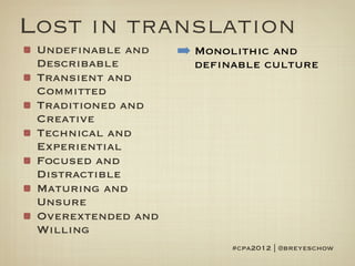 Lost in translation
 Undefinable and    ➡ Monolithic and
 Describable          definable culture
 Transient and
 Committed
 Traditioned and
 Creative
 Technical and
 Experiential
 Focused and
 Distractible
 Maturing and
 Unsure
 Overextended and
 Willing
                           #cpa2012 | @breyeschow
 