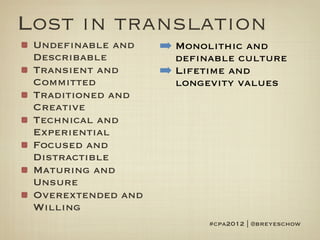 Lost in translation
 Undefinable and    ➡ Monolithic and
 Describable          definable culture
 Transient and      ➡ Lifetime and
 Committed            longevity values
 Traditioned and
 Creative
 Technical and
 Experiential
 Focused and
 Distractible
 Maturing and
 Unsure
 Overextended and
 Willing
                           #cpa2012 | @breyeschow
 