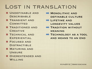 Lost in translation
 Undefinable and    ➡ Monolithic and
 Describable          definable culture
 Transient and      ➡ Lifetime and
 Committed            longevity values
 Traditioned and    ➡ Tradition without
 Creative             meaning
 Technical and      ➡ Technology as a tool
 Experiential         and means to an end
 Focused and
 Distractible
 Maturing and
 Unsure
 Overextended and
 Willing
                           #cpa2012 | @breyeschow
 