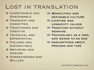 Lost in translation
 Undefinable and    ➡ Monolithic and
 Describable          definable culture
 Transient and      ➡ Lifetime and
 Committed            longevity values
 Traditioned and    ➡ Tradition without
 Creative             meaning
 Technical and      ➡ Technology as a tool
 Experiential         and means to an end
 Focused and        ➡ Assumptions about
 Distractible         process and time
 Maturing and
 Unsure
 Overextended and
 Willing
                           #cpa2012 | @breyeschow
 