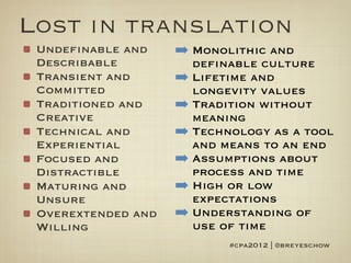 Lost in translation
 Undefinable and    ➡ Monolithic and
 Describable          definable culture
 Transient and      ➡ Lifetime and
 Committed            longevity values
 Traditioned and    ➡ Tradition without
 Creative             meaning
 Technical and      ➡ Technology as a tool
 Experiential         and means to an end
 Focused and        ➡ Assumptions about
 Distractible         process and time
 Maturing and       ➡ High or low
 Unsure               expectations
 Overextended and   ➡ Understanding of
 Willing              use of time
                           #cpa2012 | @breyeschow
 