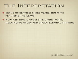 The Interpretation
Terms of service: three years, but with
permission to leave
How F2F time is used: life-giving work,
meaningful study and organizational thinking




                            #cpa2012 | @breyeschow
 