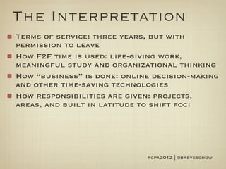 The Interpretation
Terms of service: three years, but with
permission to leave
How F2F time is used: life-giving work,
meaningful study and organizational thinking
How “business” is done: online decision-making
and other time-saving technologies
How responsibilities are given: projects,
areas, and built in latitude to shift foci




                             #cpa2012 | @breyeschow
 