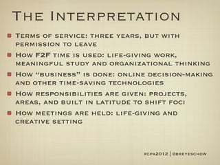 The Interpretation
Terms of service: three years, but with
permission to leave
How F2F time is used: life-giving work,
meaningful study and organizational thinking
How “business” is done: online decision-making
and other time-saving technologies
How responsibilities are given: projects,
areas, and built in latitude to shift foci
How meetings are held: life-giving and
creative setting


                             #cpa2012 | @breyeschow
 