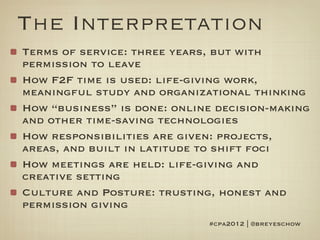 The Interpretation
Terms of service: three years, but with
permission to leave
How F2F time is used: life-giving work,
meaningful study and organizational thinking
How “business” is done: online decision-making
and other time-saving technologies
How responsibilities are given: projects,
areas, and built in latitude to shift foci
How meetings are held: life-giving and
creative setting
Culture and Posture: trusting, honest and
permission giving
                             #cpa2012 | @breyeschow
 