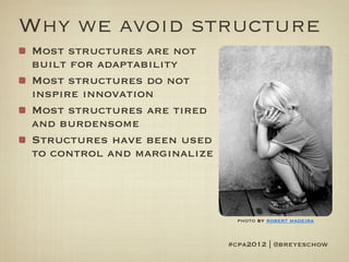 Why we avoid structure
Most structures are not
built for adaptability
Most structures do not
inspire innovation
Most structures are tired
and burdensome
Structures have been used
to control and marginalize




                               photo by robert madeira


                             #cpa2012 | @breyeschow
 