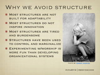 Why we avoid structure
Most structures are not
built for adaptability
Most structures do not
inspire innovation
Most structures are tired
and burdensome
Structures have been used
to control and marginalize
Experimenting w/worship is
more fun than developing
organizational systems
                               photo by robert madeira


                             #cpa2012 | @breyeschow
 
