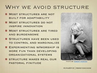 Why we avoid structure
Most structures are not
built for adaptability
Most structures do not
inspire innovation
Most structures are tired
and burdensome
Structures have been used
to control and marginalize
Experimenting w/worship is
more fun than developing
organizational systems
structure makes real our       photo by robert madeira
pastoral finitude
                             #cpa2012 | @breyeschow
 