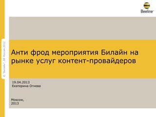 © "Билайн", БЕ Россия 2012




                             Анти фрод мероприятия Билайн на
                             рынке услуг контент-провайдеров

                             19.04.2013
                             Екатерина Огнева



                             Moscow,
                             2013

                             КОНФИДЕНЦИАЛЬНАЯ ИНФОРМАЦИЯ, СОБСТВЕННОСТЬ ОАО "ВЫМПЕЛКОМ"
                             Любое использование этого документа без специального разрешения строго запрещено   © "Билайн", БЕ Россия 2012
 