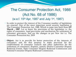 The Consumer Protection Act, 1986
(Act No. 68 of 1986)
(w.e.f. 15th Apr, 1987 and July 1st, 1987)
In order to protect the interest of the Consumer number of legislations
are enacted. One of the most important social security legislation is
The Consumer Protection Act, 1986. Which is came into force from 15th
March , 1987. Let us know the provisions of the legislation i.e. the
rights of consumers, legal provisions and mechanism for settlement of
consumer grievances, and see the changes as per New Act i.e. The
Consumer ProtectionAct, 2019
Object: Act is to provide for better protection of the interests of
consumers and for that purpose to make provision for the
establishment of consumer councils and other authorities for the
settlement of consumers' disputes, namely District Consumer Dispute
Redressal Forum, State Consumer Dispute Redressal Commission and
National Consumer Dispute Redressal Commission.
 
