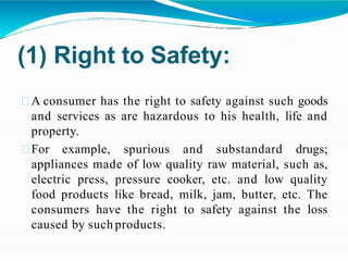 (1) Right to Safety:
A consumer has the right to safety against such goods
and services as are hazardous to his health, life and
property.
For example, spurious and substandard drugs;
appliances made of low quality raw material, such as,
electric press, pressure cooker, etc. and low quality
food products like bread, milk, jam, butter, etc. The
consumers have the right to safety against the loss
caused by such products.
 