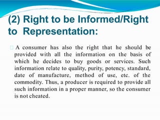 (2) Right to be Informed/Right
to Representation:
A consumer has also the right that he should be
provided with all the information on the basis of
which he decides to buy goods or services. Such
information relate to quality, purity, potency, standard,
date of manufacture, method of use, etc. of the
commodity. Thus, a producer is required to provide all
such information in a proper manner, so the consumer
is not cheated.
 