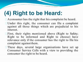 (4) Right to be Heard:
Aconsumer has the right that his complaint be heard.
Under this right, the consumer can file a complaint
against all those things which are prejudicial to his
interest.
First, their rights mentioned above (Right to Safety;
Right to be informed and Right to choose) have
relevance only if the consumer has the right to file his
complaint againstthem.
These days, several large organisations have set up
Consumer Service Cells with a view to providing the
consumer the right to be heard.
 