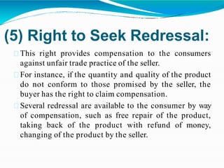 (5) Right to Seek Redressal:
This right provides compensation to the consumers
against unfair trade practice of the seller.
For instance, if the quantity and quality of the product
do not conform to those promised by the seller, the
buyer has the right to claim compensation.
Several redressal are available to the consumer by way
of compensation, such as free repair of the product,
taking back of the product with refund of money,
changing of the product by the seller.
 