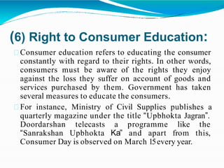 (6) Right to Consumer Education:
Consumer education refers to educating the consumer
constantly with regard to their rights. In other words,
consumers must be aware of the rights they enjoy
against the loss they suffer on account of goods and
services purchased by them. Government has taken
several measures to educate the consumers.
For instance, Ministry of Civil Supplies publishes a
quarterly magazine under the title “Upbhokta Jagran”.
Doordarshan
“Sanrakshan
telecasts
Upbhokta
a programme like the
Ka” and apart from this,
Consumer Day is observed on March 15every year.
 