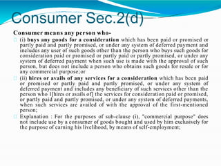 Consumer Sec.2(d)
Consumer means any person who-
(i) buys any goods for a consideration which has been paid or promised or
partly paid and partly promised, or under any system of deferred payment and
includes any user of such goods other than the person who buys such goods for
consideration paid or promised or partly paid or partly promised, or under any
system of deferred payment when such use is made with the approval of such
person, but does not include a person who obtains such goods for resale or for
any commercial purpose;or
(ii) hires or avails of any services for a consideration which has been paid
or promised or partly paid and partly promised, or under any system of
deferred payment and includes any beneficiary of such services other than the
person who 1[hires or avails of] the services for consideration paid or promised,
or partly paid and partly promised, or under any system of deferred payments,
when such services are availed of with the approval of the first-mentioned
person;
Explanation : For the purposes of sub-clause (i), "commercial purpose" does
not include use by a consumer of goods bought and used by him exclusively for
the purpose of earning his livelihood, by means of self-employment;
 