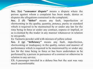 Sec. 2(e) "consumer dispute" means a dispute where the
person against whom a complaint has been made, denies or
disputes the allegations contained in the complaint;
Sec. 2 (f) "defect" means any fault, imperfection or
shortcoming in the quality, quantity, potency, purity or standard
which is required to be maintained by or under any law for the
time being in force or under any contract, express or implied, or
as is claimed by the trader in any manner whatsoever in relation
to anygoods;
Ex: Turmeric powder sold with mixture of yellow colour.
Sec. 2 (g) "deficiency" means any fault, imperfection,
shortcoming or inadequacy in the quality, nature and manner of
performance which is required to be maintained by or under any
law for the time being in force or has been undertaken to be
performed by a person in pursuance of a contract or otherwise in
relation to any service;
EX: A passenger traveled in a deluxe bus but the seat was very
much uncomfortable.
 