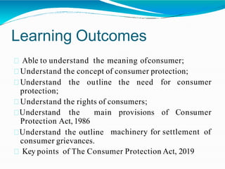 Learning Outcomes
Able to understand the meaning ofconsumer;
Understand the concept of consumer protection;
for consumer
Understand the outline the need
protection;
Understand the rights of consumers;
Understand the main provisions of Consumer
machinery for settlement of
Protection Act, 1986
Understand the outline
consumer grievances.
Key points of The Consumer Protection Act, 2019
 