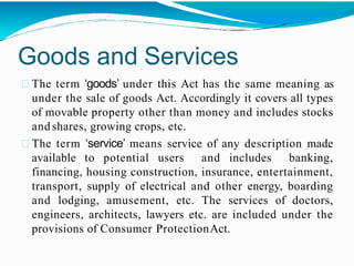Goods and Services
The term ‘goods’ under this Act has the same meaning as
under the sale of goods Act. Accordingly it covers all types
of movable property other than money and includes stocks
andshares, growing crops, etc.
The term ‘service’ means service of any description made
available to potential users and includes banking,
financing, housing construction, insurance, entertainment,
transport, supply of electrical and other energy, boarding
and lodging, amusement, etc. The services of doctors,
engineers, architects, lawyers etc. are included under the
provisions of Consumer ProtectionAct.
 