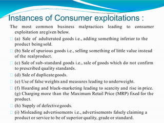 Instances of Consumer exploitations :
The most common business malpractices leading to consumer
exploitation aregiven below.
(a) Sale of adulterated goods i.e., adding something inferior to the
product being sold.
(b) Sale of spurious goods i.e., selling something of little value instead
of the realproduct.
(c) Sale of sub-standard goods i.e., sale of goods which do not confirm
to prescribed quality standards.
(d) Sale of duplicategoods.
(e) Use of false weights and measures leading to underweight.
(f) Hoarding and black-marketing leading to scarcity and rise in price.
(g) Charging more than the Maximum Retail Price (MRP) fixed for the
product.
(h) Supply of defectivegoods.
(i) Misleading advertisements i.e., advertisements falsely claiming a
product or service to be of superior quality, grade or standard.
 