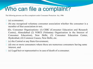 Who can file a complaint?
The following persons can file a complaint under Consumer Protection Act, 1986:
(a) a consumer;
(b) any recognised voluntary consumer association whether the consumer is a
member of that association or not;
(Ex. Consumer Organisations- (1) CERC (Consumer Education and Research
Centre), Ahmedabad (2) VOICE (Voluntary Organisation in the Interest of
Consumer Education), New Delhi, (3) Consumer Education Center,
Hyderabad, (4) Common Causes, New Delhi, etc.
(c) the Central or any State Government;
(d) one or more consumers where these are numerous consumers having same
interest, and
(e) Legal heir or representative in case of death of a consumer.
 