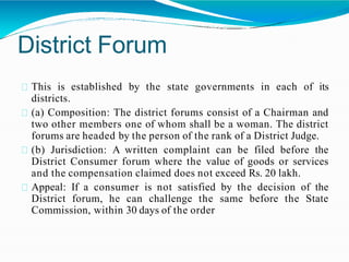 District Forum
This is established by the state governments in each of its
districts.
(a) Composition: The district forums consist of a Chairman and
two other members one of whom shall be a woman. The district
forums are headed by the person of the rank of a District Judge.
(b) Jurisdiction: A written complaint can be filed before the
District Consumer forum where the value of goods or services
and the compensation claimed does not exceed Rs. 20 lakh.
Appeal: If a consumer is not satisfied by the decision of the
District forum, he can challenge the same before the State
Commission, within 30 days of the order
 