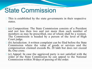 State Commission
This is established by the state governments in their respective
states.
(a) Composition: The State Commission consists of a President
and not less then two and not more than such number of
members as may be prescribed, one of whom shall be a women.
The Commission is headed by a person of the level of High
Court judge.
(b) Jurisdiction: A written complaint can be filed before the State
Commission where the value of goods or services and the
compensation claimed exceeds Rs. 20 lakh but does not exceed
Rs. One crore.
(c) Appeal: In case the aggrieved party is not satisfied with the
order of the State Commission he can appeal to the National
Commission within 30 days of passing of the order.
 