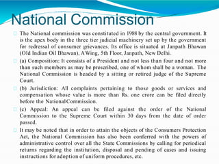 National Commission
The National commission was constituted in 1988 by the central government. It
is the apex body in the three tier judicial machinery set up by the government
for redressal of consumer grievances. Its office is situated at Janpath Bhawan
(Old Indian Oil Bhawan), AWing, 5th Floor, Janpath, New Delhi.
(a) Composition: It consists of a President and not less than four and not more
than such members as may be prescribed, one of whom shall be a woman. The
National Commission is headed by a sitting or retired judge of the Supreme
Court.
(b) Jurisdiction: All complaints pertaining to those goods or services and
compensation whose value is more than Rs. one crore can be filed directly
before the NationalCommission.
(c) Appeal: An appeal can be filed against the order of the National
Commission to the Supreme Court within 30 days from the date of order
passed.
It may be noted that in order to attain the objects of the Consumers Protection
Act, the National Commission has also been conferred with the powers of
administrative control over all the State Commissions by calling for periodical
returns regarding the institution, disposal and pending of cases and issuing
instructions for adoption of uniform procedures, etc.
 