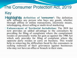 The Consumer Protection Act, 2019
Key
Highlights
Widened the definition of 'consumer‘: The definition
now includes any person who buys any goods, whether
through offline or online transactions, electronic means,
teleshopping, direct selling or multi-level marketing
Enhancement of Territorial Jurisdiction: The 2019 Act
now provides an added advantage to the consumers by
providing for filing of complaints where the complainant
resides or personally works for gain as against the 1986 Act
which only provides for filing of complaint where the
opposite party resides or carry on business. This would
help in removing the difficulties faced by the consumers in
seeking redressal of their grievances against businesses
who may not have an office or branch in their state.
 