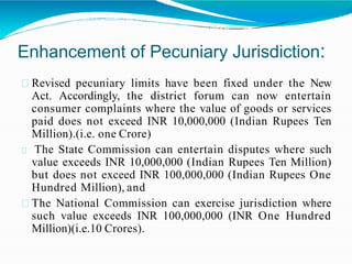 Enhancement of Pecuniary Jurisdiction:
Revised pecuniary limits have been fixed under the New
Act. Accordingly, the district forum can now entertain
consumer complaints where the value of goods or services
paid does not exceed INR 10,000,000 (Indian Rupees Ten
Million).(i.e. one Crore)
The State Commission can entertain disputes where such
value exceeds INR 10,000,000 (Indian Rupees Ten Million)
but does not exceed INR 100,000,000 (Indian Rupees One
Hundred Million), and
The National Commission can exercise jurisdiction where
such value exceeds INR 100,000,000 (INR One Hundred
Million)(i.e.10 Crores).
 